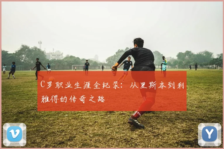 C罗职业生涯全纪录：从里斯本到利雅得的传奇之路