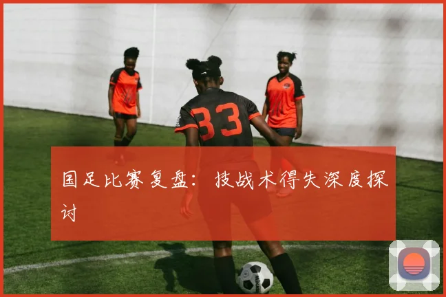 国足比赛复盘：技战术得失深度探讨