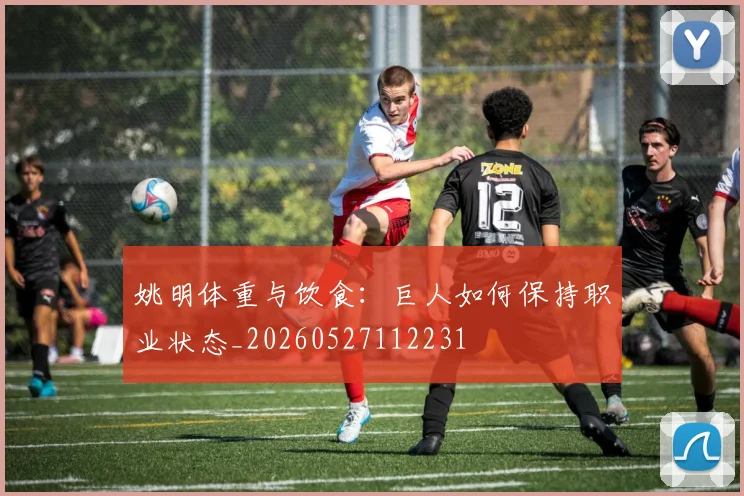 姚明体重与饮食：巨人如何保持职业状态_20260527112231