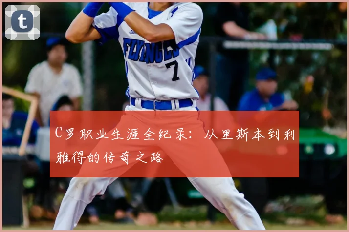 C罗职业生涯全纪录：从里斯本到利雅得的传奇之路